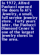 Text Box: In 1972, Alfred Paolucci opened the doors to Als Jewelry, a small, full service jewelry store.  Forty years later, the Paolucci Diamond Cener is one of the largest jewelry stores in the area.